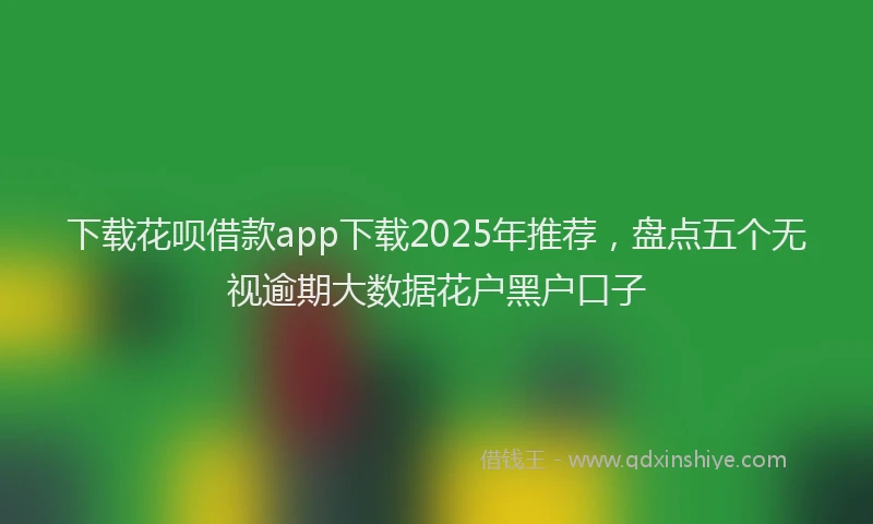 下载花呗借款app下载2025年推荐，盘点五个无视逾期大数据花户黑户口子