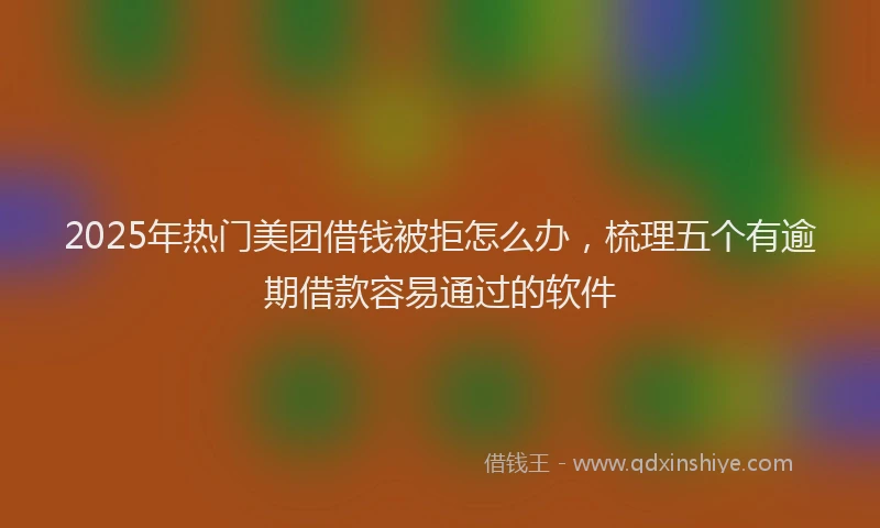 2025年热门美团借钱被拒怎么办，梳理五个有逾期借款容易通过的软件