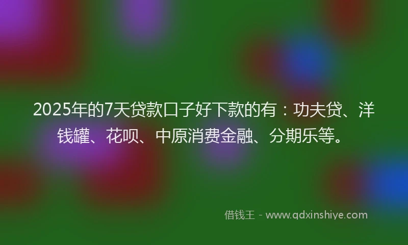 2025年的7天贷款口子好下款的有：功夫贷、洋钱罐、花呗、中原消费金融、分期乐等。