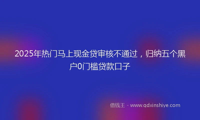 2025年热门马上现金贷审核不通过，归纳五个黑户0门槛贷款口子