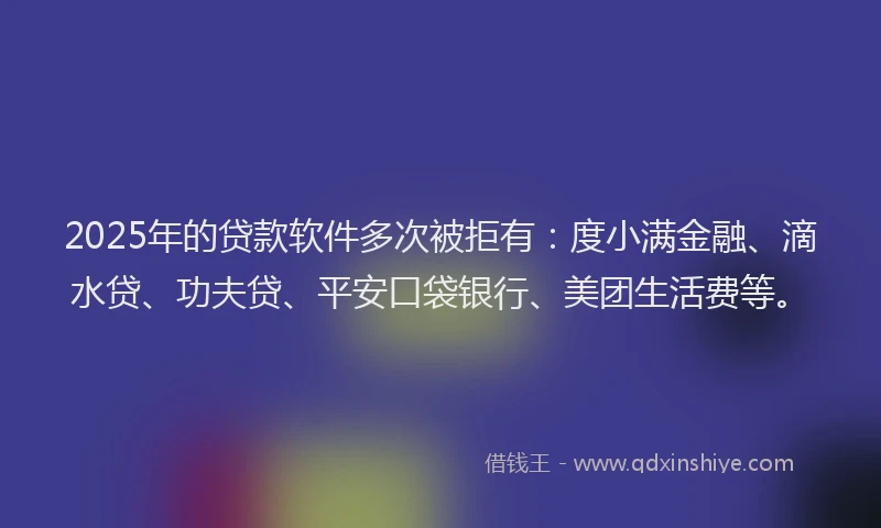 2025年的贷款软件多次被拒有：度小满金融、滴水贷、功夫贷、平安口袋银行、美团生活费等。