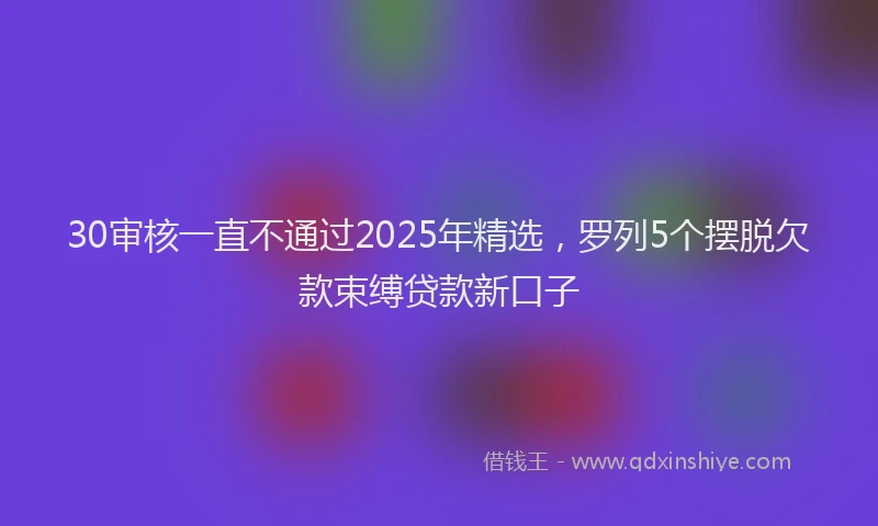 30审核一直不通过2025年精选，罗列5个摆脱欠款束缚贷款新口子