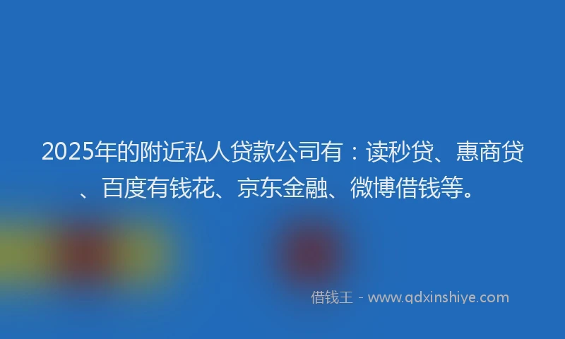 2025年的附近私人贷款公司有：读秒贷、惠商贷、百度有钱花、京东金融、微博借钱等。