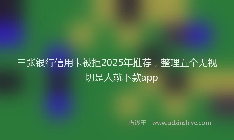 三张银行信用卡被拒2025年推荐，整理五个无视一切是人就下款app