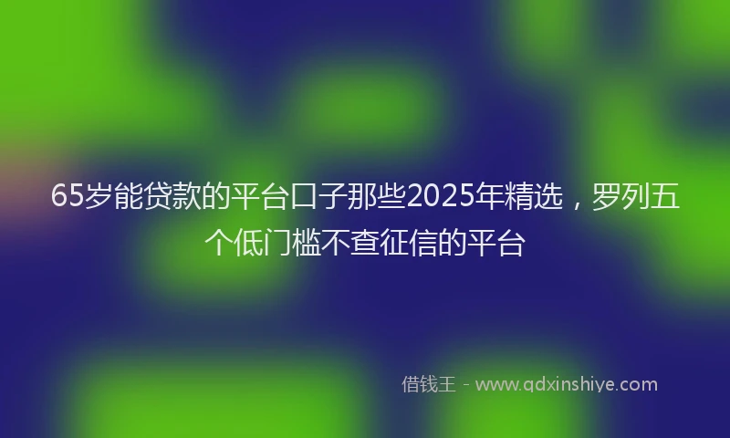 65岁能贷款的平台口子那些2025年精选，罗列五个低门槛不查征信的平台