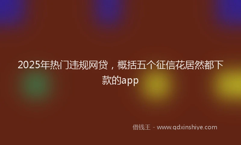 2025年热门违规网贷，概括五个征信花居然都下款的app