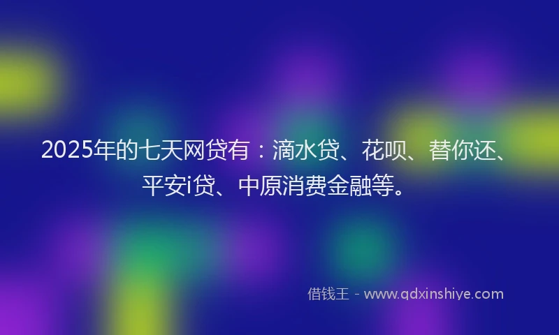 2025年的七天网贷有：滴水贷、花呗、替你还、平安i贷、中原消费金融等。