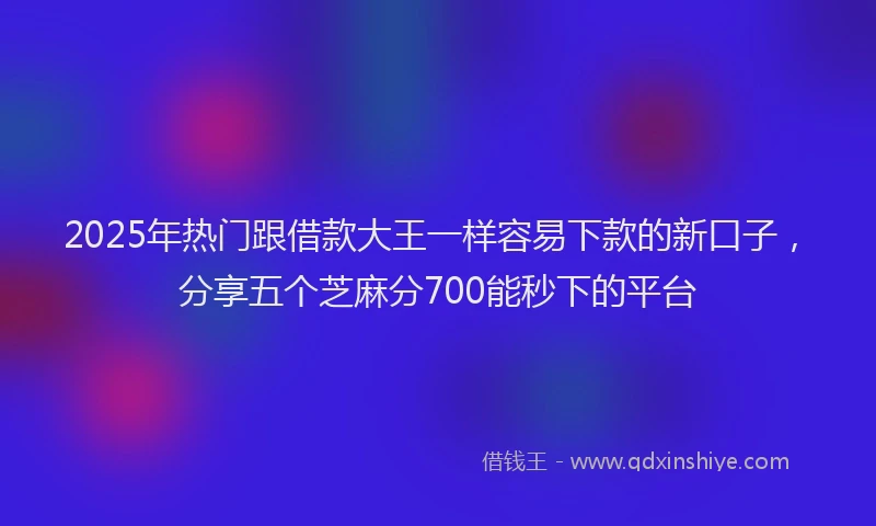 2025年热门跟借款大王一样容易下款的新口子，分享五个芝麻分700能秒下的平台