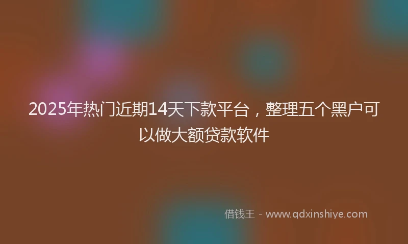 2025年热门近期14天下款平台，整理五个黑户可以做大额贷款软件