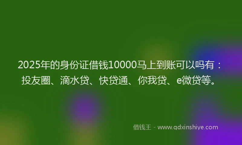 2025年的身份证借钱10000马上到账可以吗有：投友圈、滴水贷、快贷通、你我贷、e微贷等。
