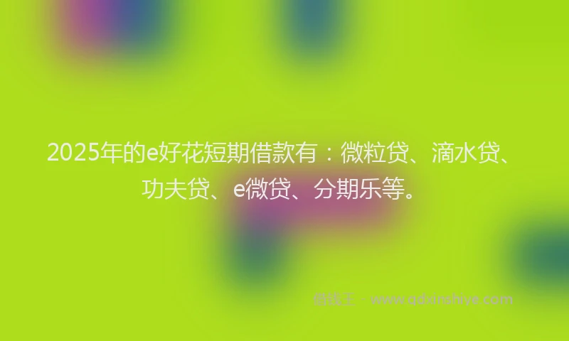 2025年的e好花短期借款有：微粒贷、滴水贷、功夫贷、e微贷、分期乐等。