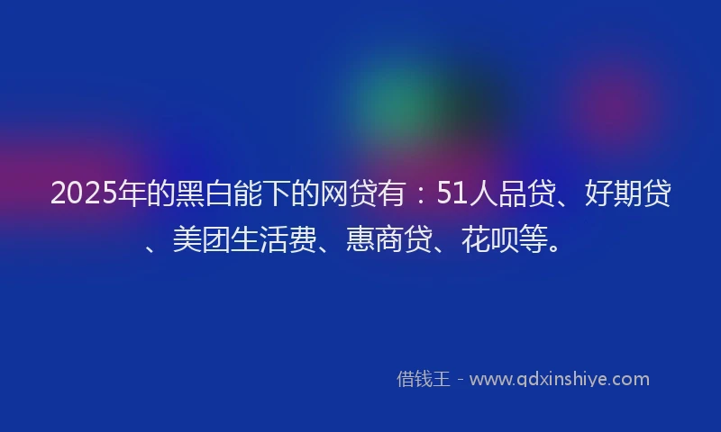 2025年的黑白能下的网贷有：51人品贷、好期贷、美团生活费、惠商贷、花呗等。
