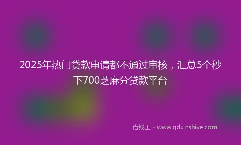 2025年热门贷款申请都不通过审核，汇总5个秒下700芝麻分贷款平台