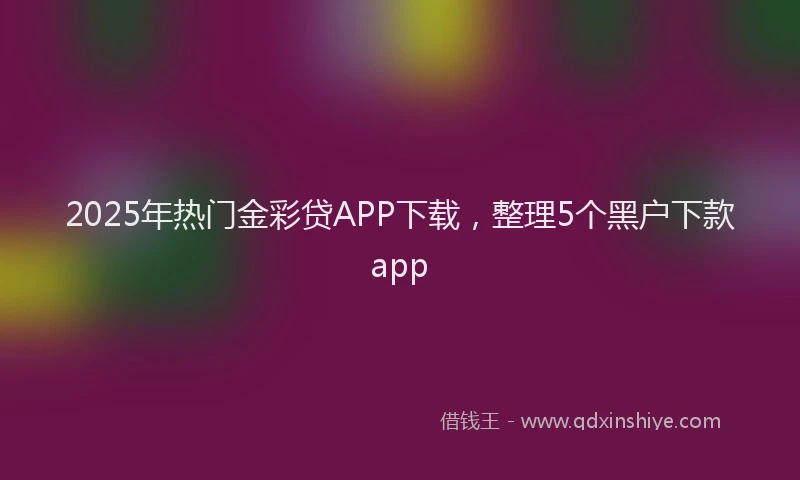 2025年热门金彩贷APP下载，整理5个黑户下款app