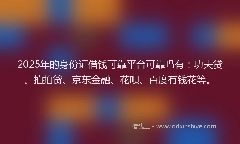 2025年的身份证借钱可靠平台可靠吗有：功夫贷、拍拍贷、京东金融、花呗、百度有钱花等。