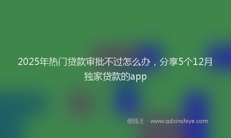 2025年热门贷款审批不过怎么办，分享5个12月独家贷款的app