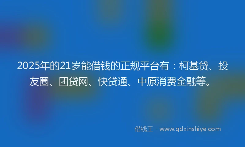 2025年的21岁能借钱的正规平台有：柯基贷、投友圈、团贷网、快贷通、中原消费金融等。