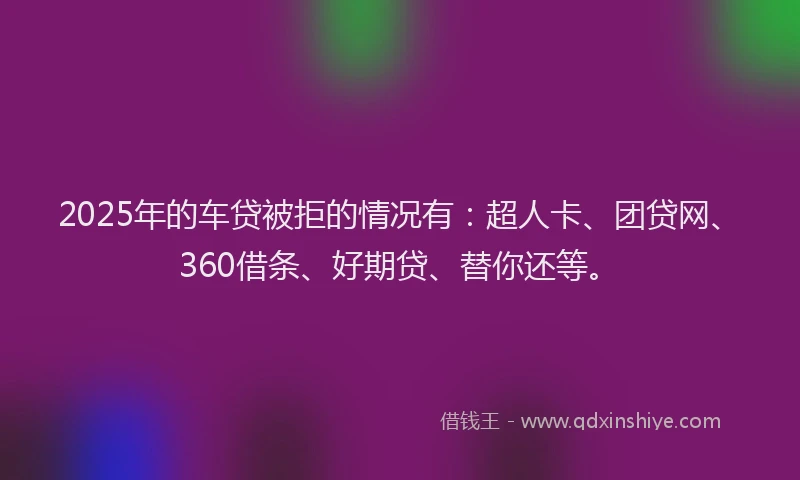 2025年的车贷被拒的情况有：超人卡、团贷网、360借条、好期贷、替你还等。
