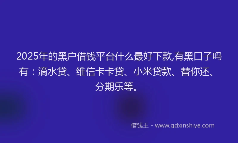 2025年的黑户借钱平台什么最好下款,有黑口子吗有：滴水贷、维信卡卡贷、小米贷款、替你还、分期乐等。