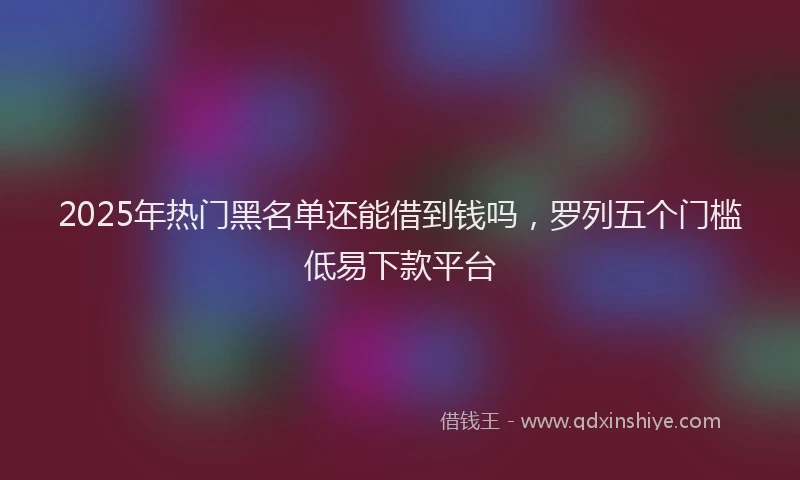 2025年热门黑名单还能借到钱吗，罗列五个门槛低易下款平台