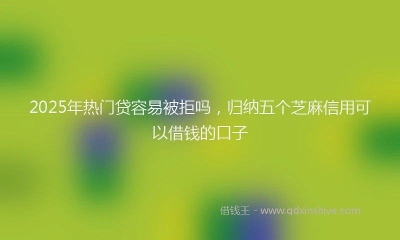 2025年热门贷容易被拒吗，归纳五个芝麻信用可以借钱的口子