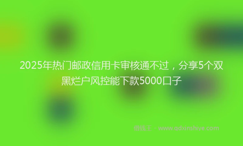 2025年热门邮政信用卡审核通不过，分享5个双黑烂户风控能下款5000口子