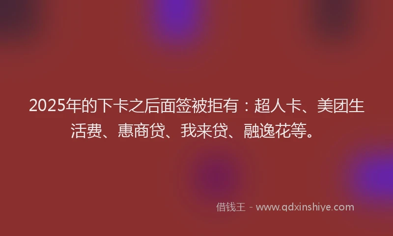 2025年的下卡之后面签被拒有：超人卡、美团生活费、惠商贷、我来贷、融逸花等。