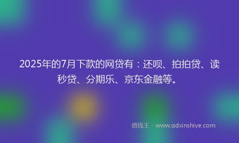 2025年的7月下款的网贷有：还呗、拍拍贷、读秒贷、分期乐、京东金融等。