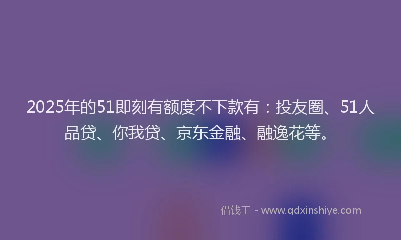 2025年的51即刻有额度不下款有：投友圈、51人品贷、你我贷、京东金融、融逸花等。