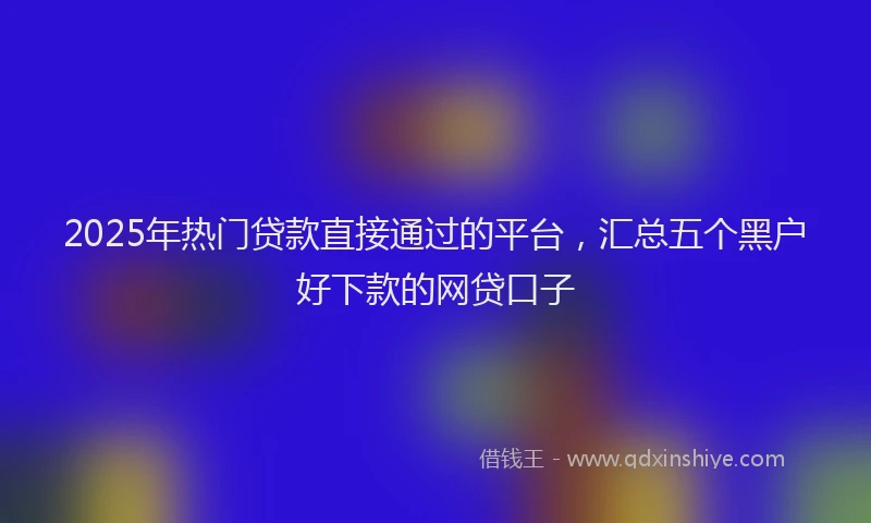 2025年热门贷款直接通过的平台，汇总五个黑户好下款的网贷口子