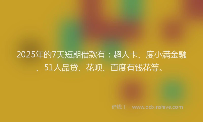 2025年的7天短期借款有：超人卡、度小满金融、51人品贷、花呗、百度有钱花等。