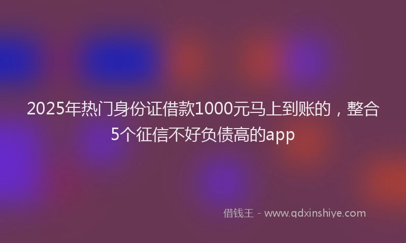2025年热门身份证借款1000元马上到账的，整合5个征信不好负债高的app