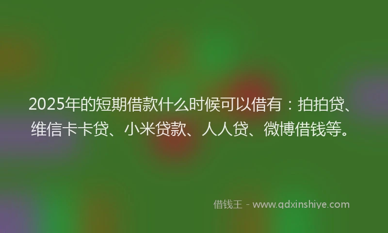 2025年的短期借款什么时候可以借有：拍拍贷、维信卡卡贷、小米贷款、人人贷、微博借钱等。