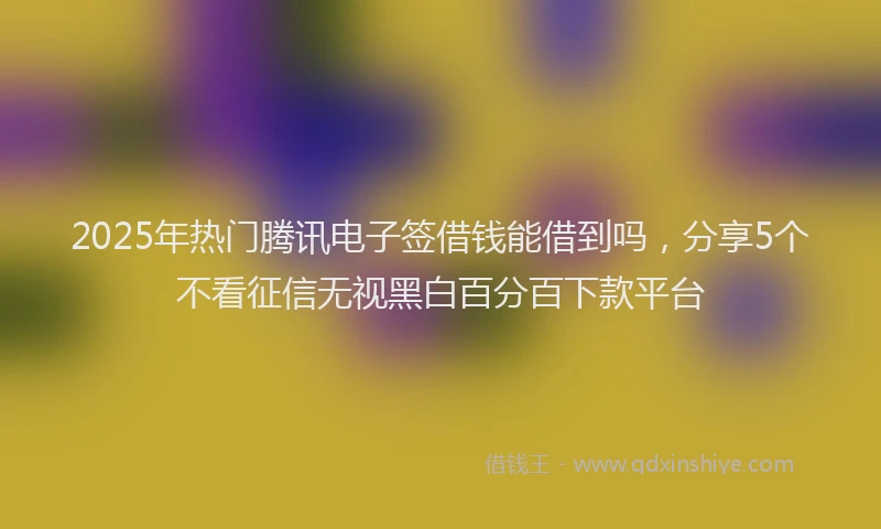 2025年热门腾讯电子签借钱能借到吗，分享5个不看征信无视黑白百分百下款平台
