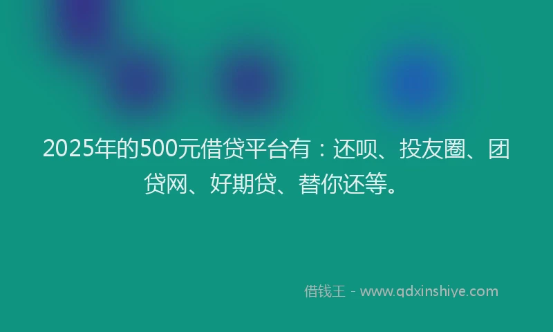 2025年的500元借贷平台有:还呗、投友圈、团贷网、好期贷、替你还等。