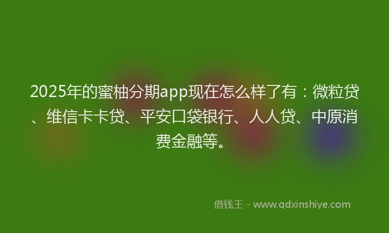 2025年的蜜柚分期app现在怎么样了有：微粒贷、维信卡卡贷、平安口袋银行、人人贷、中原消费金融等。