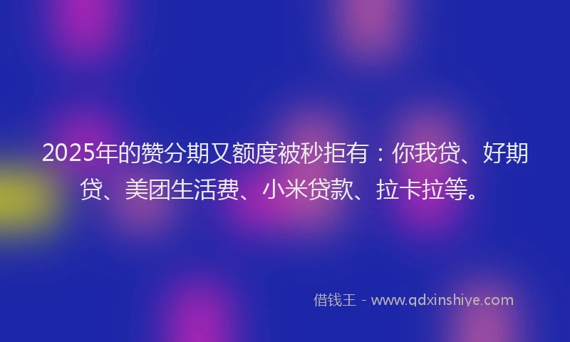 2025年的赞分期又额度被秒拒有：你我贷、好期贷、美团生活费、小米贷款、拉卡拉等。
