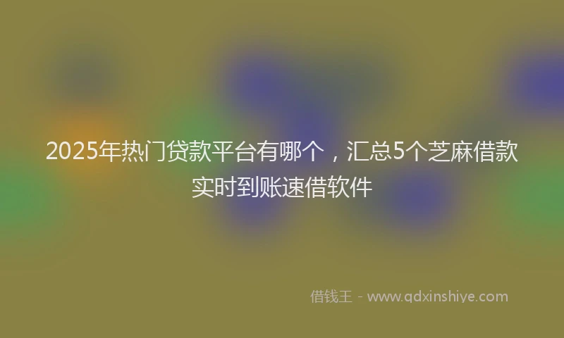 2025年热门贷款平台有哪个，汇总5个芝麻借款实时到账速借软件