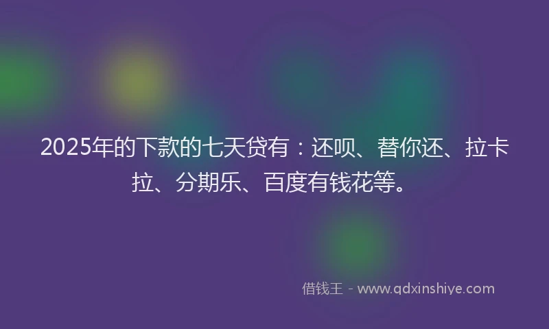 2025年的下款的七天贷有：还呗、替你还、拉卡拉、分期乐、百度有钱花等。