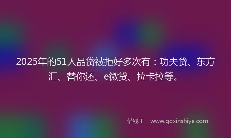2025年的51人品贷被拒好多次有：功夫贷、东方汇、替你还、e微贷、拉卡拉等。