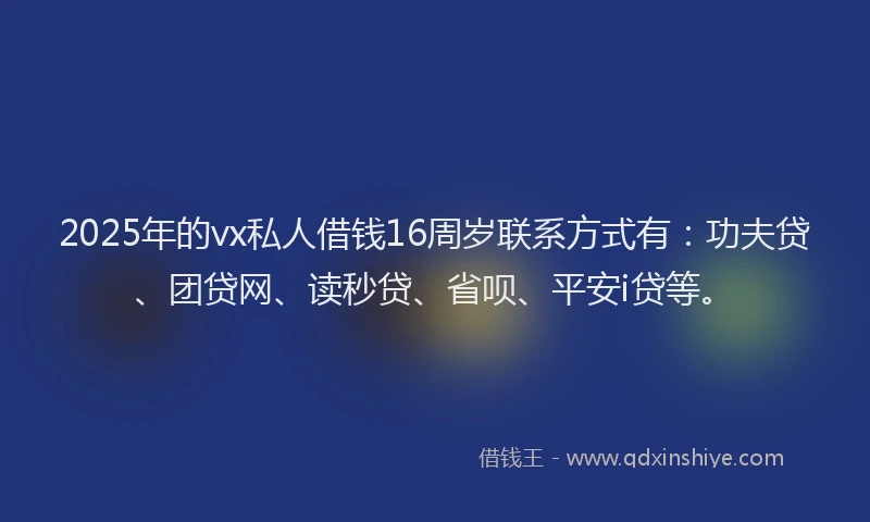 2025年的vx私人借钱16周岁联系方式有：功夫贷、团贷网、读秒贷、省呗、平安i贷等。