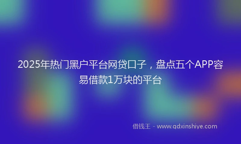 2025年热门黑户平台网贷口子，盘点五个APP容易借款1万块的平台