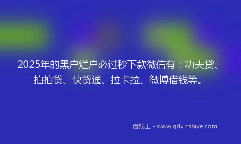 2025年的黑户烂户必过秒下款微信有：功夫贷、拍拍贷、快贷通、拉卡拉、微博借钱等。