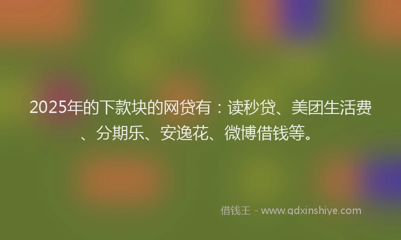 2025年的下款块的网贷有：读秒贷、美团生活费、分期乐、安逸花、微博借钱等。