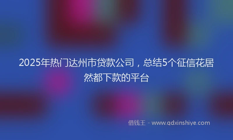 2025年热门达州市贷款公司，总结5个征信花居然都下款的平台