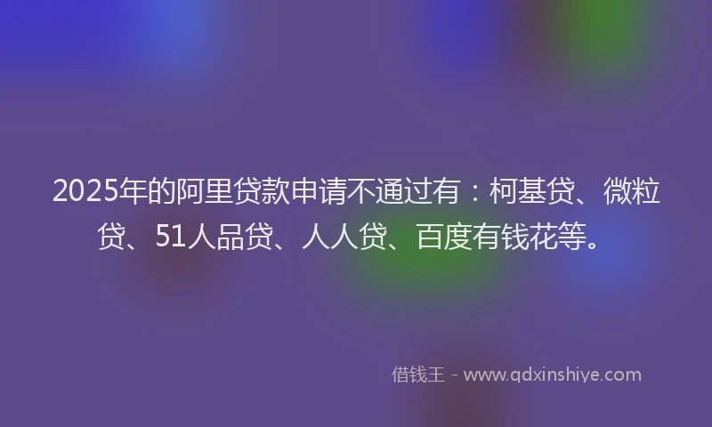 2025年的阿里贷款申请不通过有：柯基贷、微粒贷、51人品贷、人人贷、百度有钱花等。