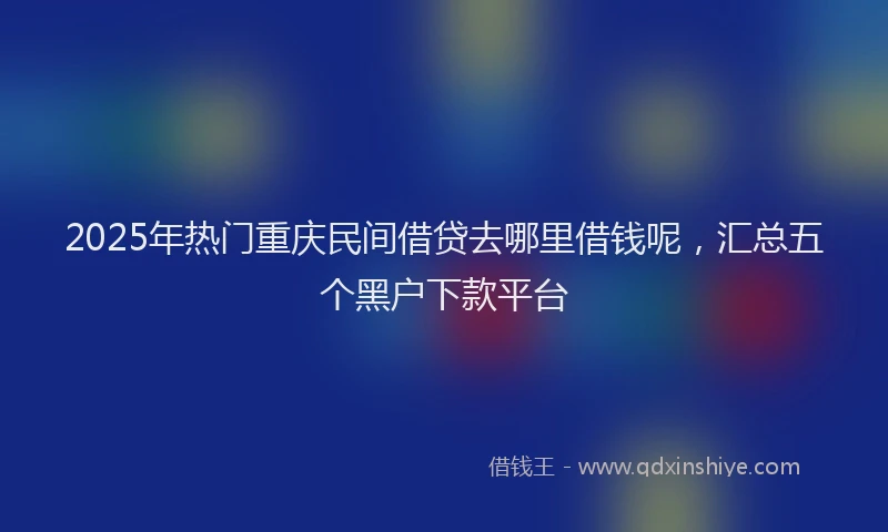 2025年热门重庆民间借贷去哪里借钱呢，汇总五个黑户下款平台