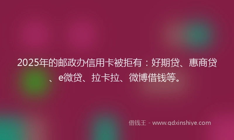 2025年的邮政办信用卡被拒有：好期贷、惠商贷、e微贷、拉卡拉、微博借钱等。