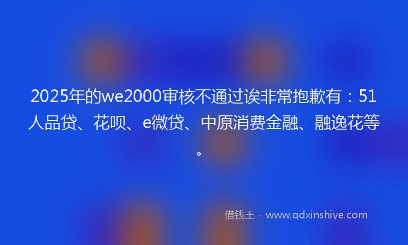 2025年的we2000审核不通过诶非常抱歉有：51人品贷、花呗、e微贷、中原消费金融、融逸花等。