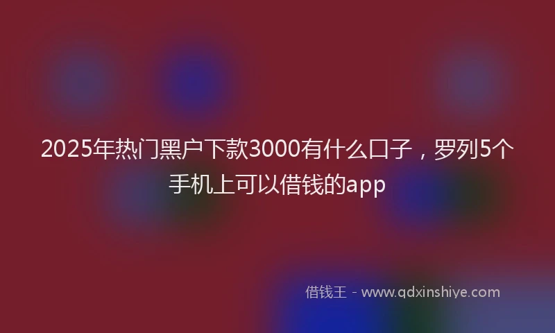 2025年热门黑户下款3000有什么口子，罗列5个手机上可以借钱的app